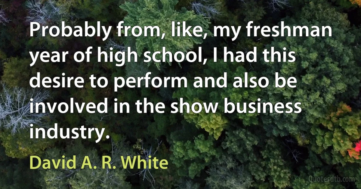 Probably from, like, my freshman year of high school, I had this desire to perform and also be involved in the show business industry. (David A. R. White)