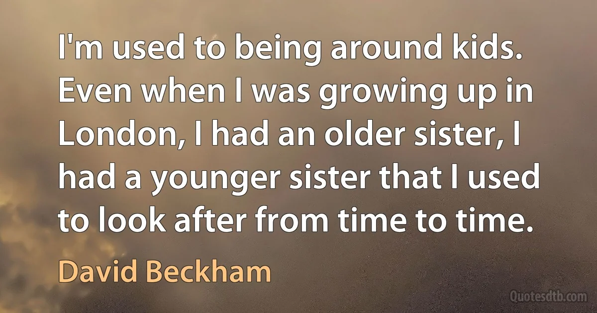 I'm used to being around kids. Even when I was growing up in London, I had an older sister, I had a younger sister that I used to look after from time to time. (David Beckham)