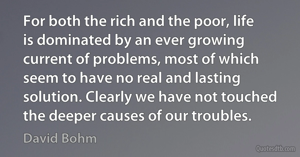 For both the rich and the poor, life is dominated by an ever growing current of problems, most of which seem to have no real and lasting solution. Clearly we have not touched the deeper causes of our troubles. (David Bohm)