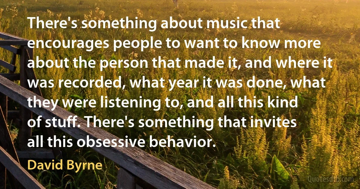 There's something about music that encourages people to want to know more about the person that made it, and where it was recorded, what year it was done, what they were listening to, and all this kind of stuff. There's something that invites all this obsessive behavior. (David Byrne)