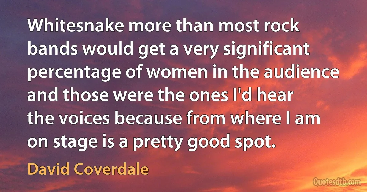 Whitesnake more than most rock bands would get a very significant percentage of women in the audience and those were the ones I'd hear the voices because from where I am on stage is a pretty good spot. (David Coverdale)