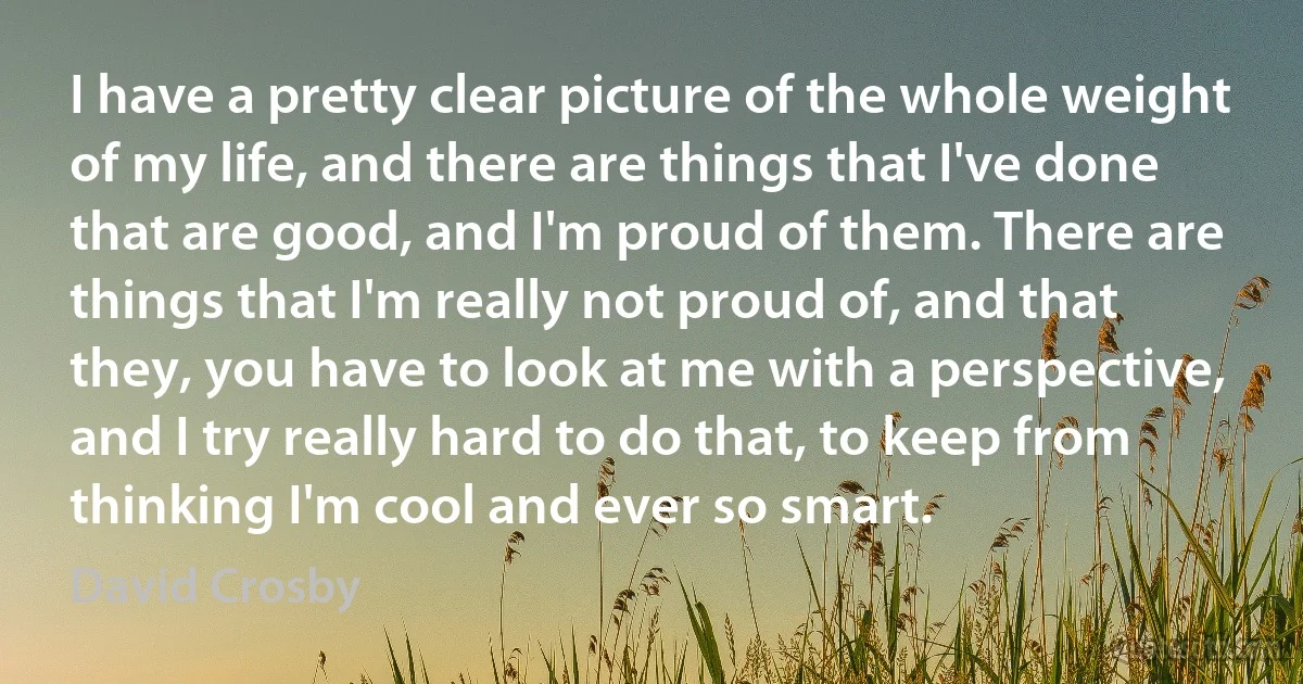 I have a pretty clear picture of the whole weight of my life, and there are things that I've done that are good, and I'm proud of them. There are things that I'm really not proud of, and that they, you have to look at me with a perspective, and I try really hard to do that, to keep from thinking I'm cool and ever so smart. (David Crosby)