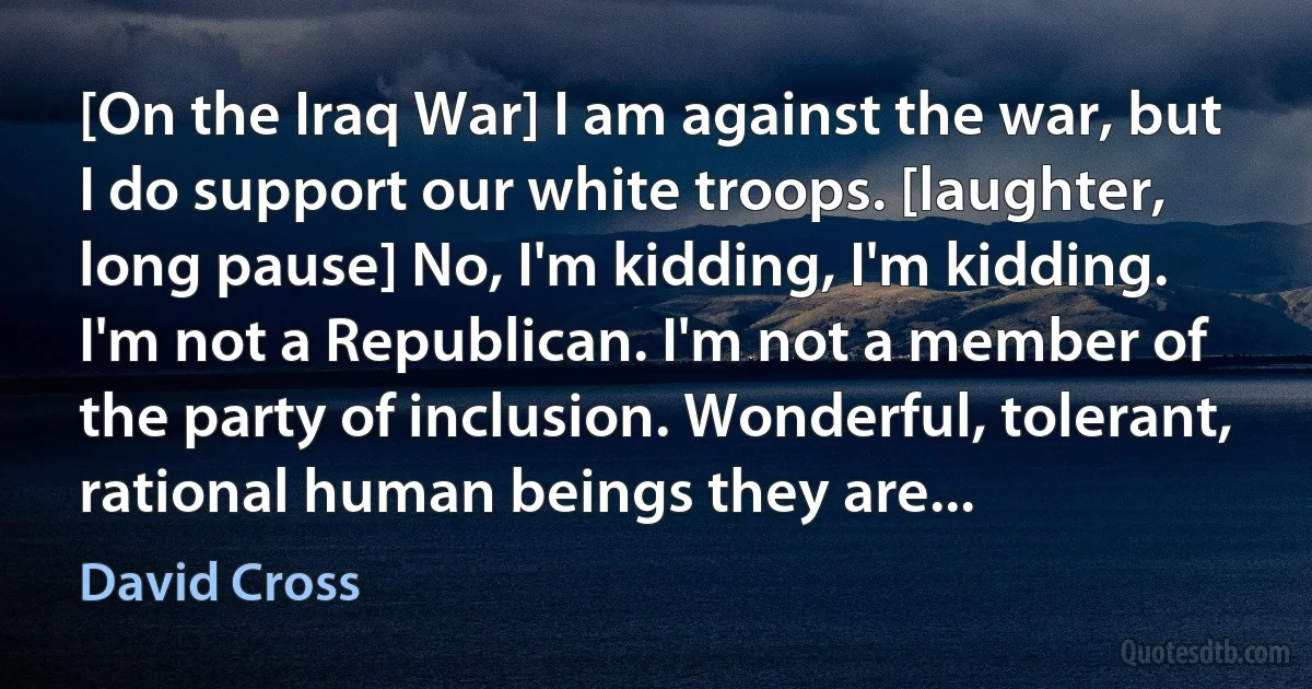 [On the Iraq War] I am against the war, but I do support our white troops. [laughter, long pause] No, I'm kidding, I'm kidding. I'm not a Republican. I'm not a member of the party of inclusion. Wonderful, tolerant, rational human beings they are... (David Cross)