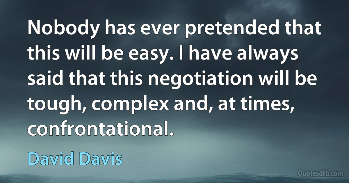 Nobody has ever pretended that this will be easy. I have always said that this negotiation will be tough, complex and, at times, confrontational. (David Davis)