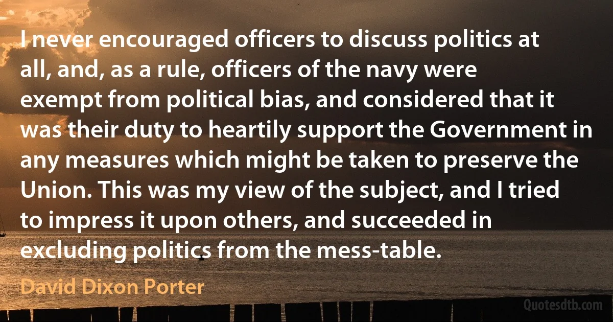 I never encouraged officers to discuss politics at all, and, as a rule, officers of the navy were exempt from political bias, and considered that it was their duty to heartily support the Government in any measures which might be taken to preserve the Union. This was my view of the subject, and I tried to impress it upon others, and succeeded in excluding politics from the mess-table. (David Dixon Porter)