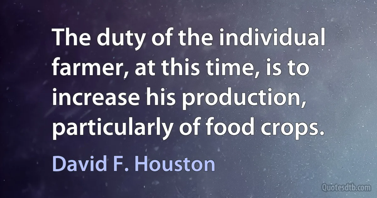 The duty of the individual farmer, at this time, is to increase his production, particularly of food crops. (David F. Houston)