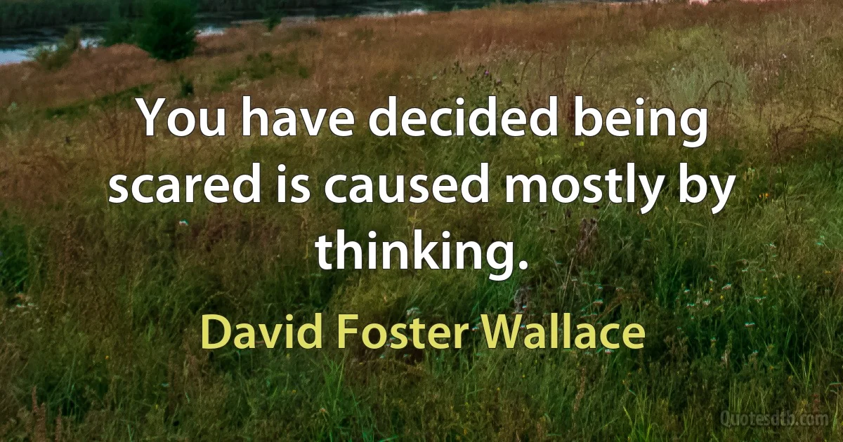 You have decided being scared is caused mostly by thinking. (David Foster Wallace)