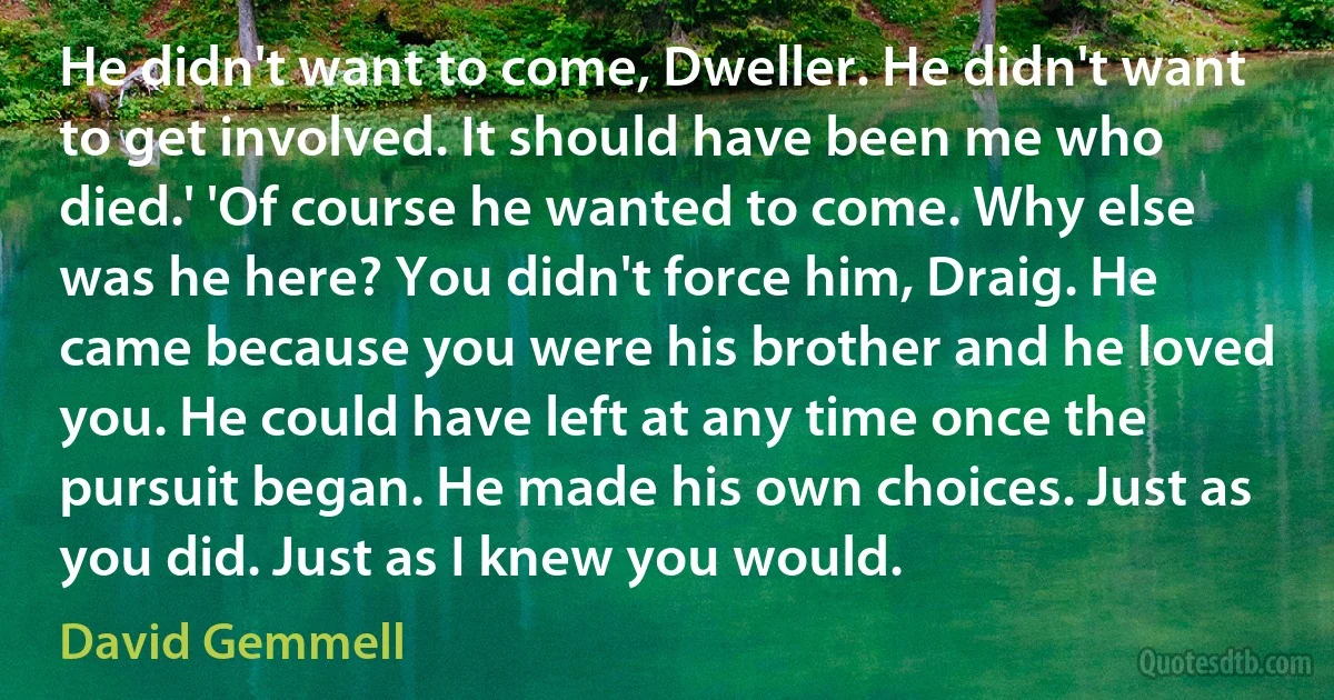 He didn't want to come, Dweller. He didn't want to get involved. It should have been me who died.' 'Of course he wanted to come. Why else was he here? You didn't force him, Draig. He came because you were his brother and he loved you. He could have left at any time once the pursuit began. He made his own choices. Just as you did. Just as I knew you would. (David Gemmell)