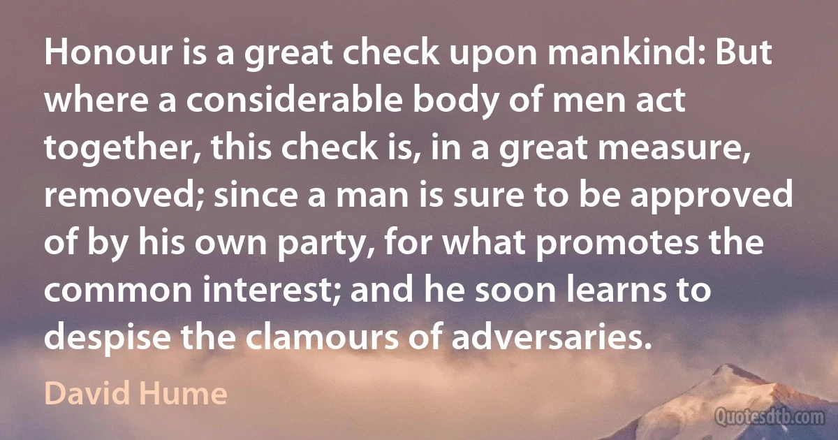 Honour is a great check upon mankind: But where a considerable body of men act together, this check is, in a great measure, removed; since a man is sure to be approved of by his own party, for what promotes the common interest; and he soon learns to despise the clamours of adversaries. (David Hume)