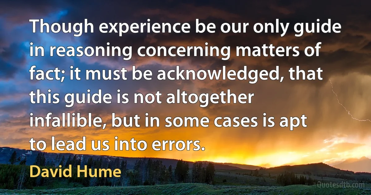 Though experience be our only guide in reasoning concerning matters of fact; it must be acknowledged, that this guide is not altogether infallible, but in some cases is apt to lead us into errors. (David Hume)