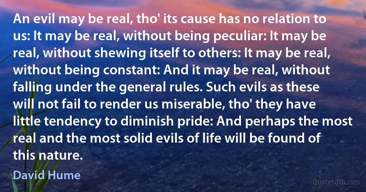 An evil may be real, tho' its cause has no relation to us: It may be real, without being peculiar: It may be real, without shewing itself to others: It may be real, without being constant: And it may be real, without falling under the general rules. Such evils as these will not fail to render us miserable, tho' they have little tendency to diminish pride: And perhaps the most real and the most solid evils of life will be found of this nature. (David Hume)