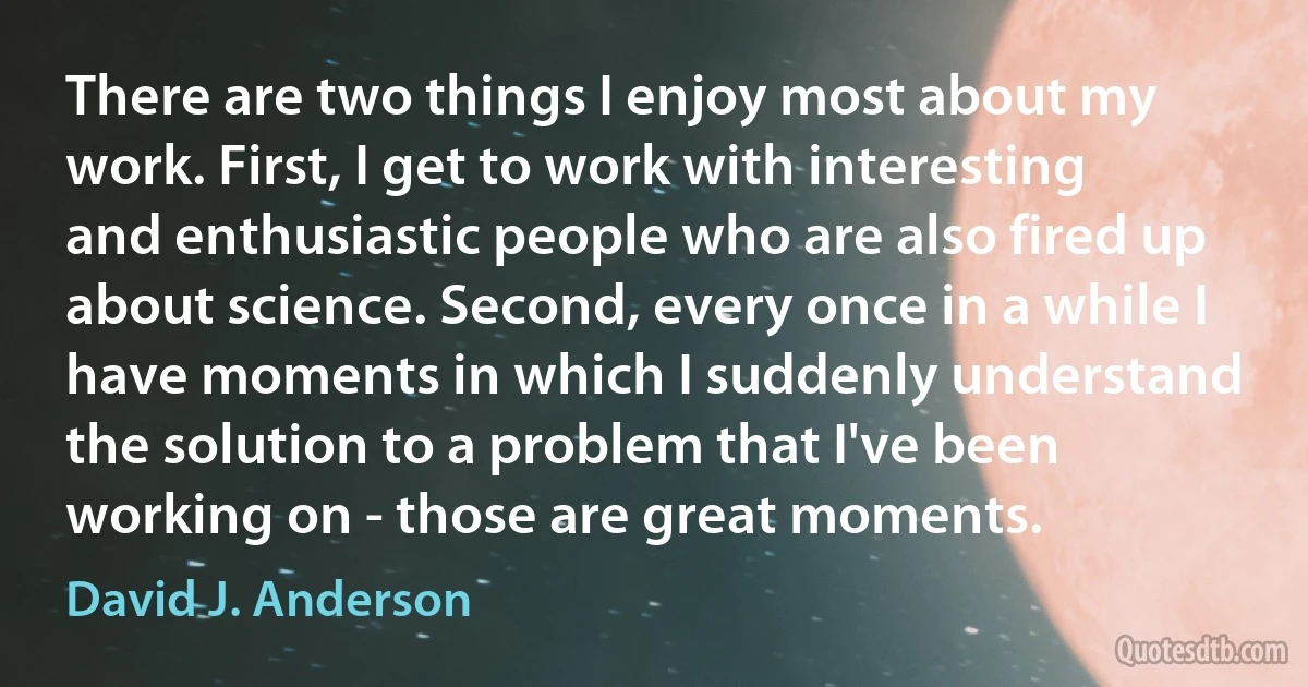 There are two things I enjoy most about my work. First, I get to work with interesting and enthusiastic people who are also fired up about science. Second, every once in a while I have moments in which I suddenly understand the solution to a problem that I've been working on - those are great moments. (David J. Anderson)