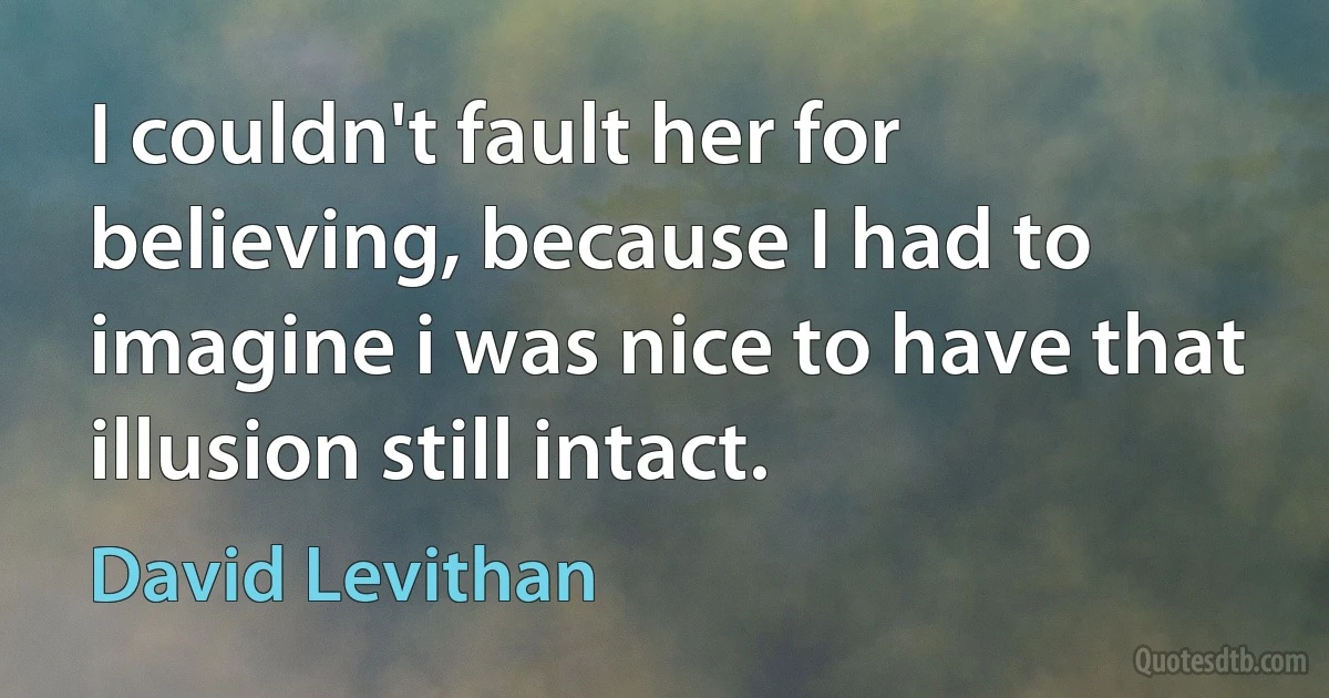 I couldn't fault her for believing, because I had to imagine i was nice to have that illusion still intact. (David Levithan)