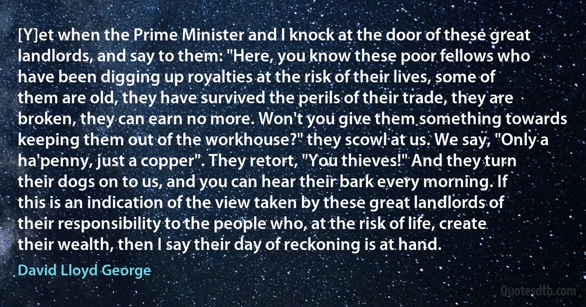 [Y]et when the Prime Minister and I knock at the door of these great landlords, and say to them: "Here, you know these poor fellows who have been digging up royalties at the risk of their lives, some of them are old, they have survived the perils of their trade, they are broken, they can earn no more. Won't you give them something towards keeping them out of the workhouse?" they scowl at us. We say, "Only a ha'penny, just a copper". They retort, "You thieves!" And they turn their dogs on to us, and you can hear their bark every morning. If this is an indication of the view taken by these great landlords of their responsibility to the people who, at the risk of life, create their wealth, then I say their day of reckoning is at hand. (David Lloyd George)