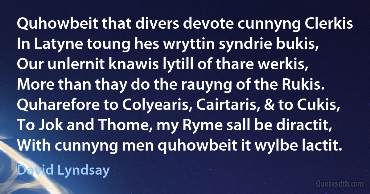 Quhowbeit that divers devote cunnyng Clerkis
In Latyne toung hes wryttin syndrie bukis,
Our unlernit knawis lytill of thare werkis,
More than thay do the rauyng of the Rukis.
Quharefore to Colyearis, Cairtaris, & to Cukis,
To Jok and Thome, my Ryme sall be diractit,
With cunnyng men quhowbeit it wylbe lactit. (David Lyndsay)