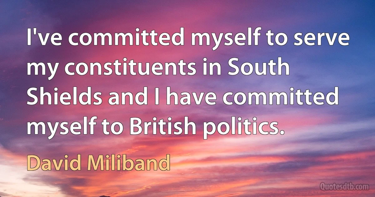 I've committed myself to serve my constituents in South Shields and I have committed myself to British politics. (David Miliband)