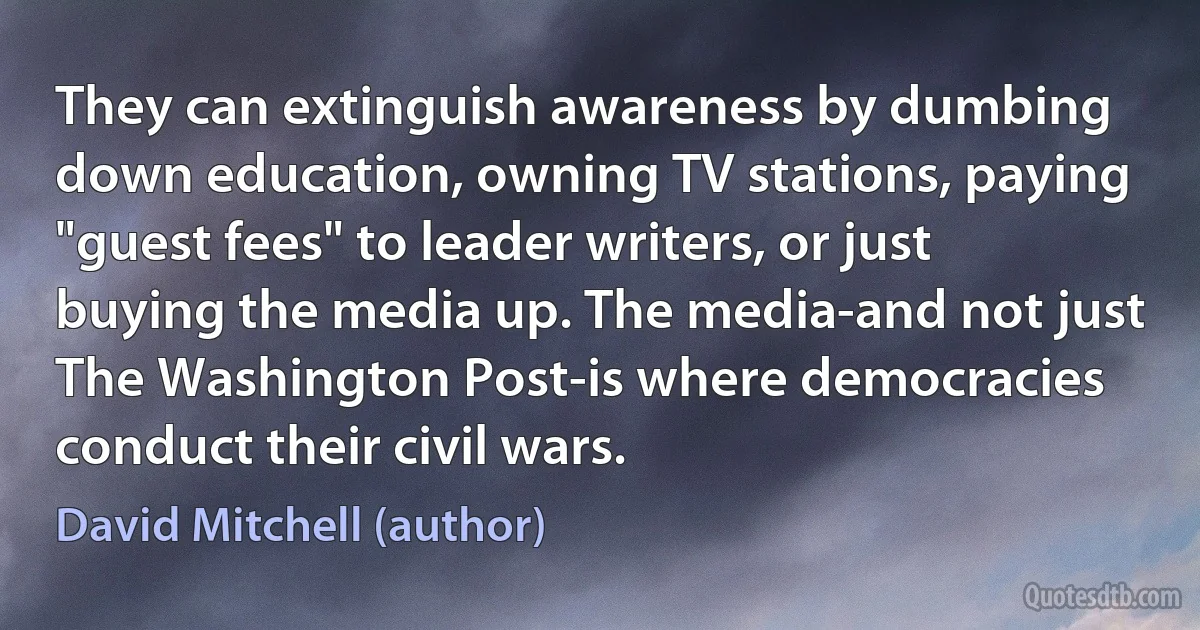 They can extinguish awareness by dumbing down education, owning TV stations, paying "guest fees" to leader writers, or just buying the media up. The media-and not just The Washington Post-is where democracies conduct their civil wars. (David Mitchell (author))