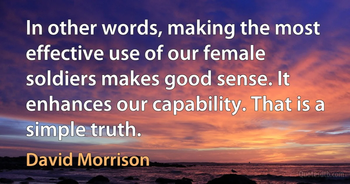 In other words, making the most effective use of our female soldiers makes good sense. It enhances our capability. That is a simple truth. (David Morrison)