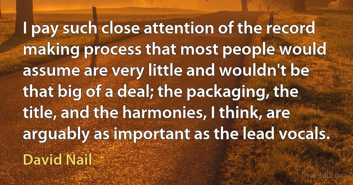 I pay such close attention of the record making process that most people would assume are very little and wouldn't be that big of a deal; the packaging, the title, and the harmonies, I think, are arguably as important as the lead vocals. (David Nail)