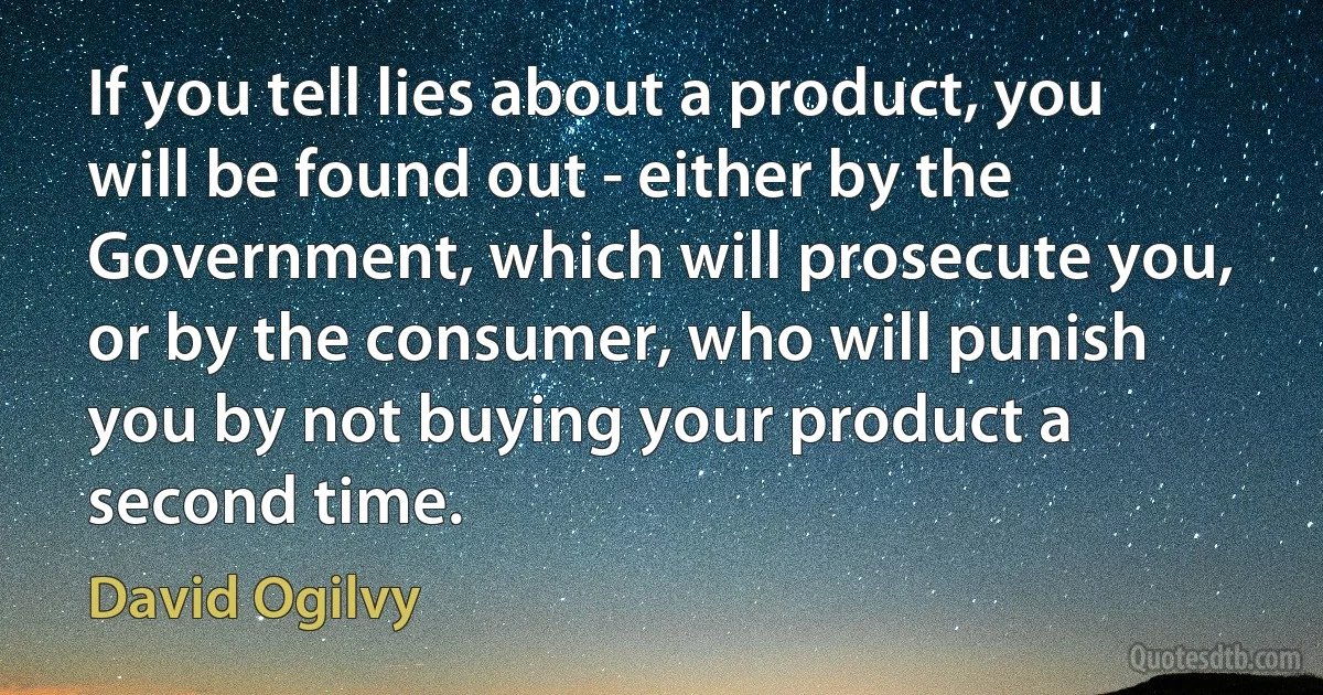 If you tell lies about a product, you will be found out - either by the Government, which will prosecute you, or by the consumer, who will punish you by not buying your product a second time. (David Ogilvy)