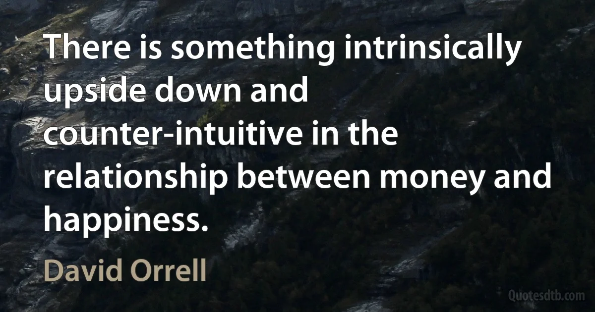 There is something intrinsically upside down and counter-intuitive in the relationship between money and happiness. (David Orrell)