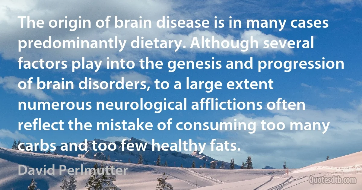 The origin of brain disease is in many cases predominantly dietary. Although several factors play into the genesis and progression of brain disorders, to a large extent numerous neurological afflictions often reflect the mistake of consuming too many carbs and too few healthy fats. (David Perlmutter)