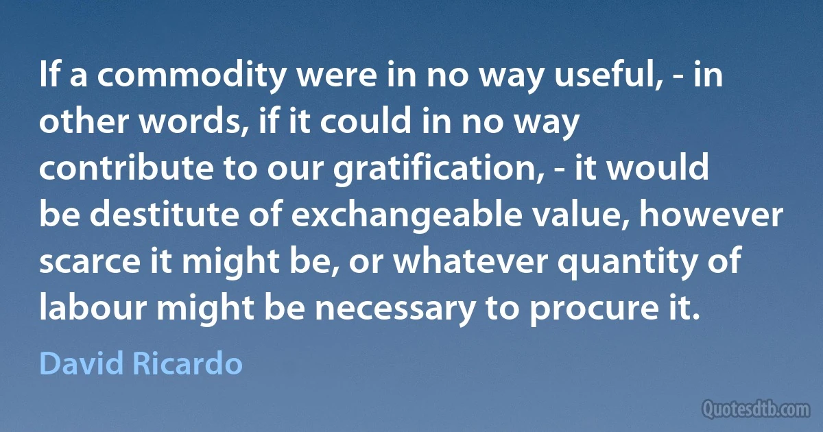 If a commodity were in no way useful, - in other words, if it could in no way contribute to our gratification, - it would be destitute of exchangeable value, however scarce it might be, or whatever quantity of labour might be necessary to procure it. (David Ricardo)