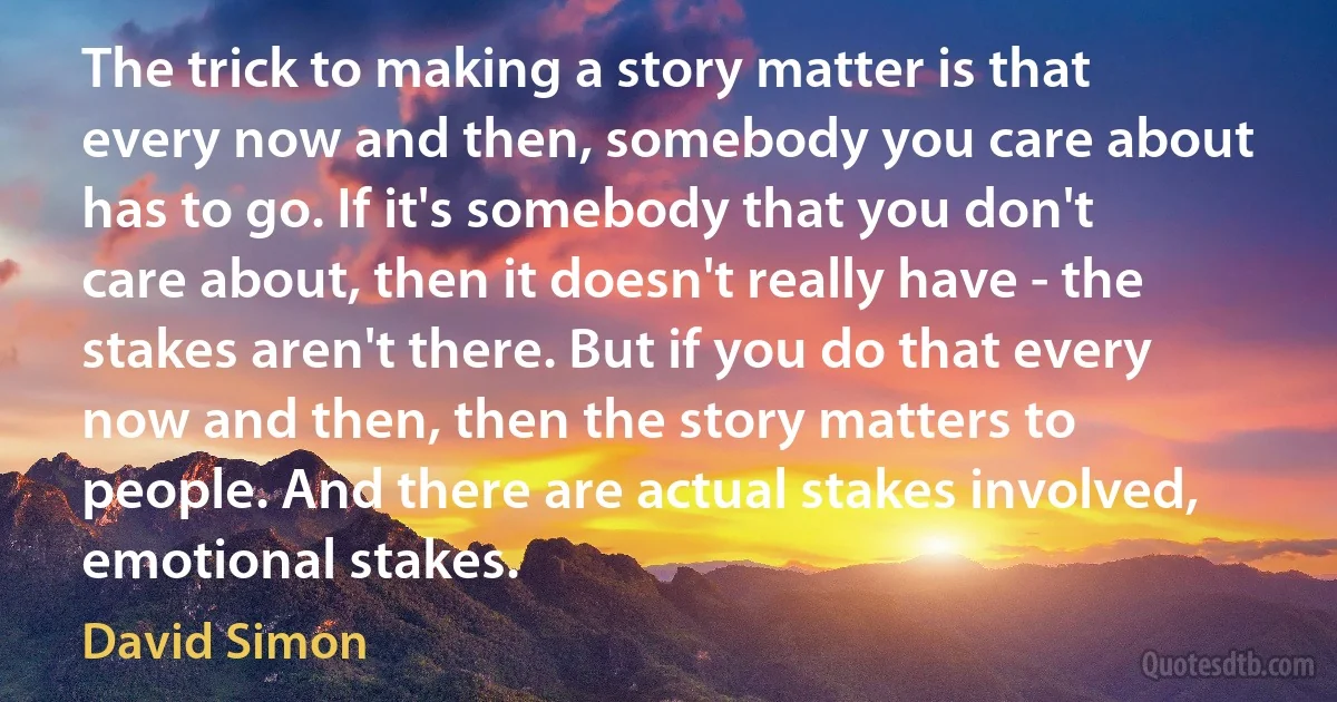 The trick to making a story matter is that every now and then, somebody you care about has to go. If it's somebody that you don't care about, then it doesn't really have - the stakes aren't there. But if you do that every now and then, then the story matters to people. And there are actual stakes involved, emotional stakes. (David Simon)