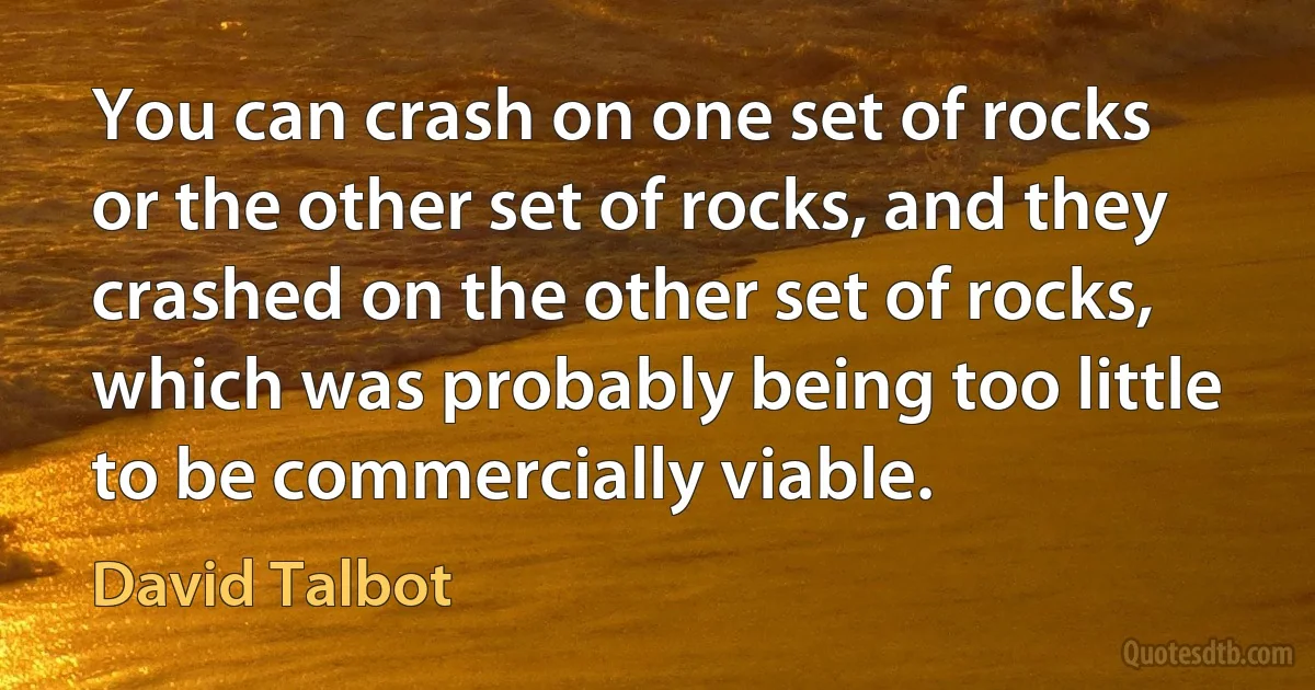 You can crash on one set of rocks or the other set of rocks, and they crashed on the other set of rocks, which was probably being too little to be commercially viable. (David Talbot)