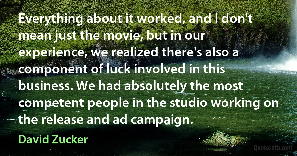 Everything about it worked, and I don't mean just the movie, but in our experience, we realized there's also a component of luck involved in this business. We had absolutely the most competent people in the studio working on the release and ad campaign. (David Zucker)