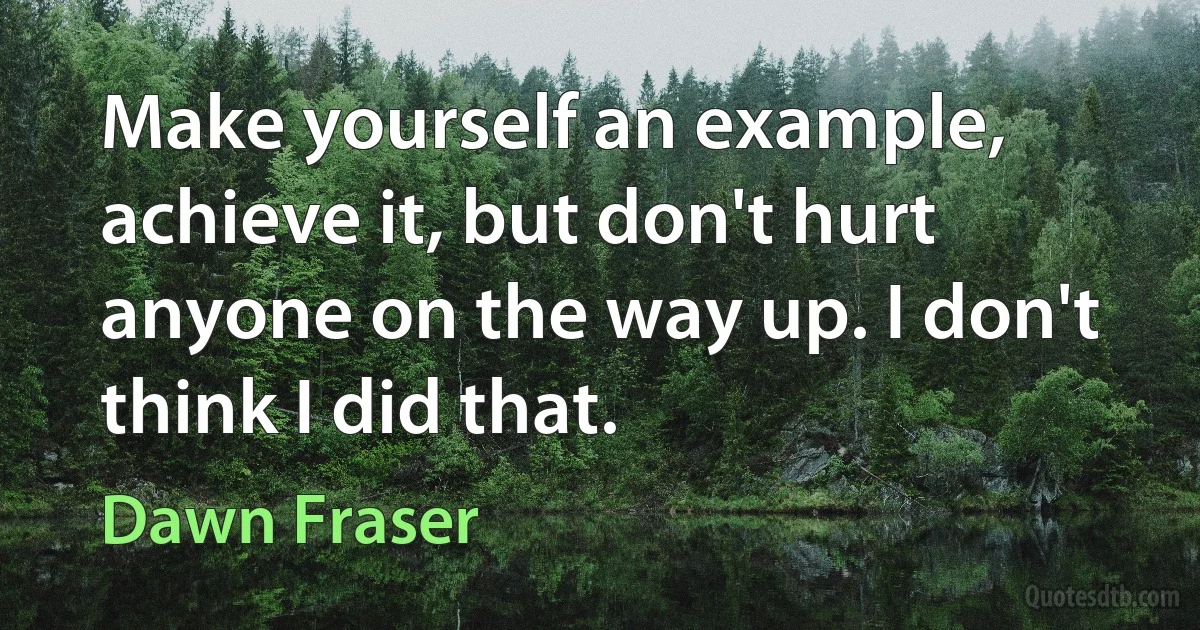 Make yourself an example, achieve it, but don't hurt anyone on the way up. I don't think I did that. (Dawn Fraser)