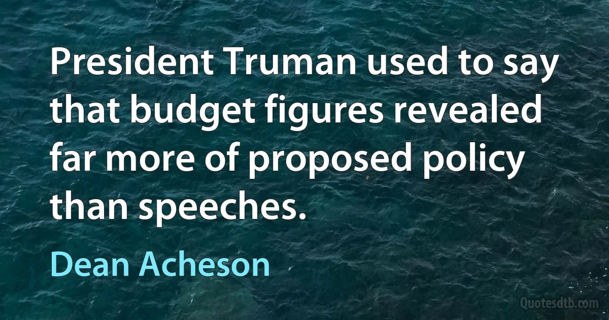 President Truman used to say that budget figures revealed far more of proposed policy than speeches. (Dean Acheson)