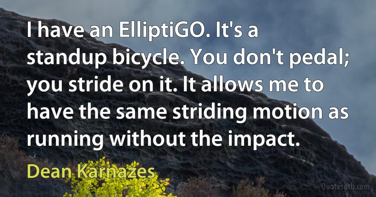 I have an ElliptiGO. It's a standup bicycle. You don't pedal; you stride on it. It allows me to have the same striding motion as running without the impact. (Dean Karnazes)