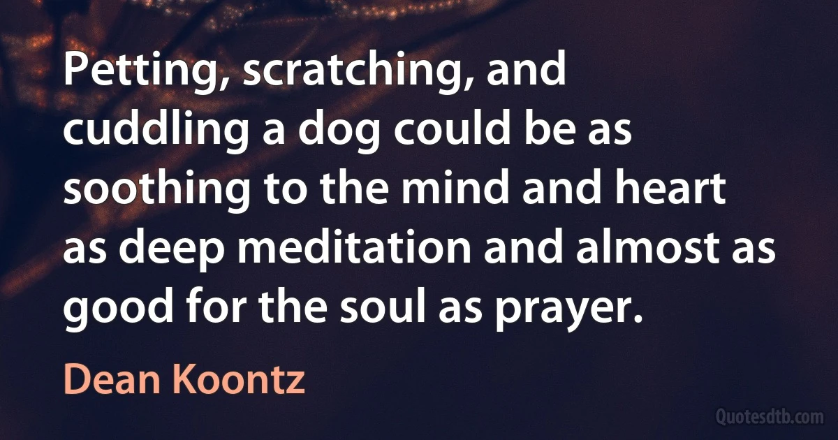 Petting, scratching, and cuddling a dog could be as soothing to the mind and heart as deep meditation and almost as good for the soul as prayer. (Dean Koontz)