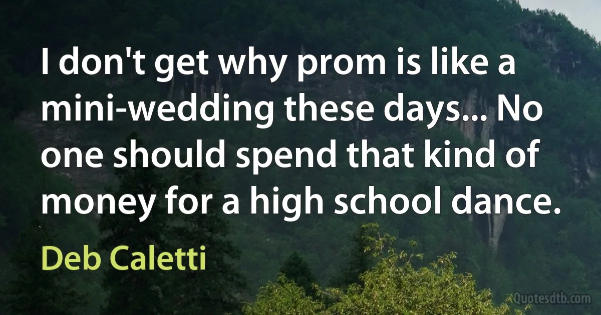 I don't get why prom is like a mini-wedding these days... No one should spend that kind of money for a high school dance. (Deb Caletti)