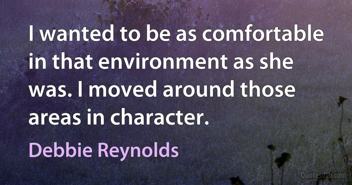 I wanted to be as comfortable in that environment as she was. I moved around those areas in character. (Debbie Reynolds)