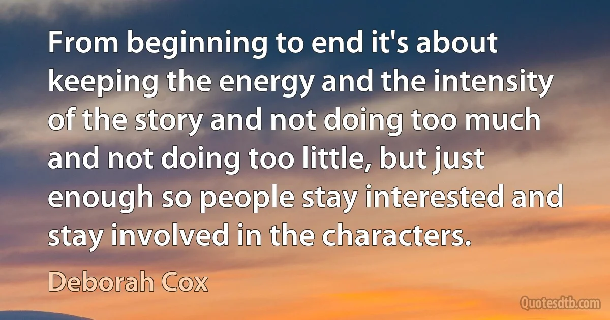 From beginning to end it's about keeping the energy and the intensity of the story and not doing too much and not doing too little, but just enough so people stay interested and stay involved in the characters. (Deborah Cox)