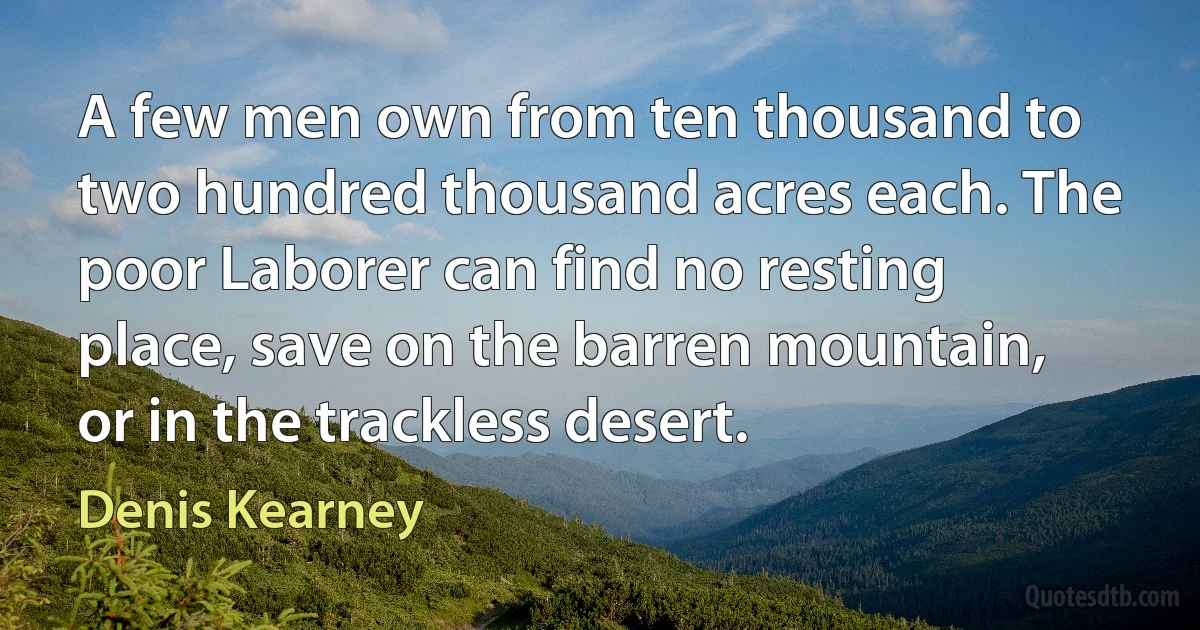 A few men own from ten thousand to two hundred thousand acres each. The poor Laborer can find no resting place, save on the barren mountain, or in the trackless desert. (Denis Kearney)