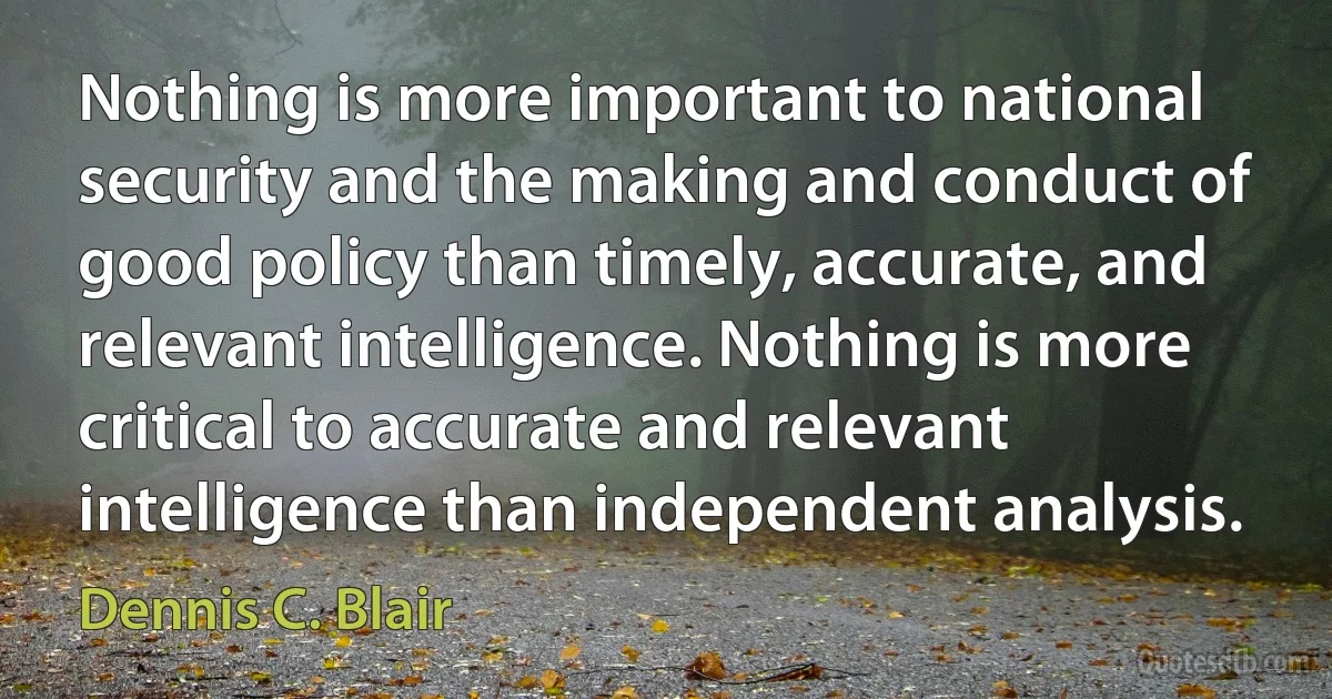 Nothing is more important to national security and the making and conduct of good policy than timely, accurate, and relevant intelligence. Nothing is more critical to accurate and relevant intelligence than independent analysis. (Dennis C. Blair)