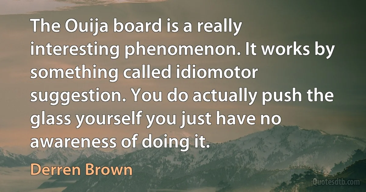 The Ouija board is a really interesting phenomenon. It works by something called idiomotor suggestion. You do actually push the glass yourself you just have no awareness of doing it. (Derren Brown)