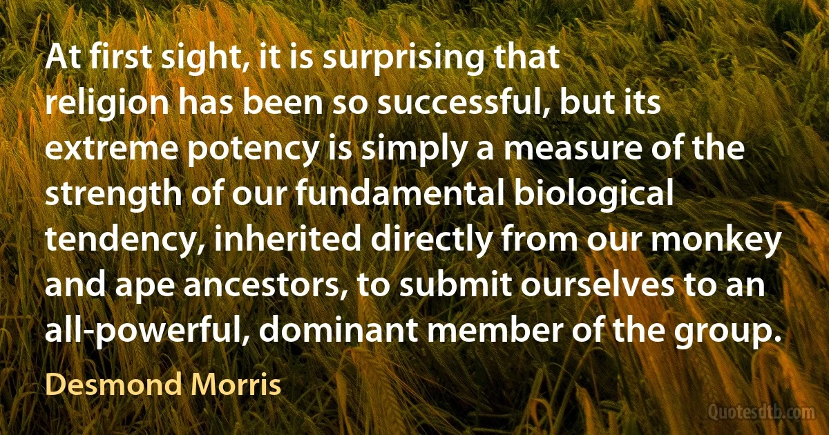 At first sight, it is surprising that religion has been so successful, but its extreme potency is simply a measure of the strength of our fundamental biological tendency, inherited directly from our monkey and ape ancestors, to submit ourselves to an all-powerful, dominant member of the group. (Desmond Morris)