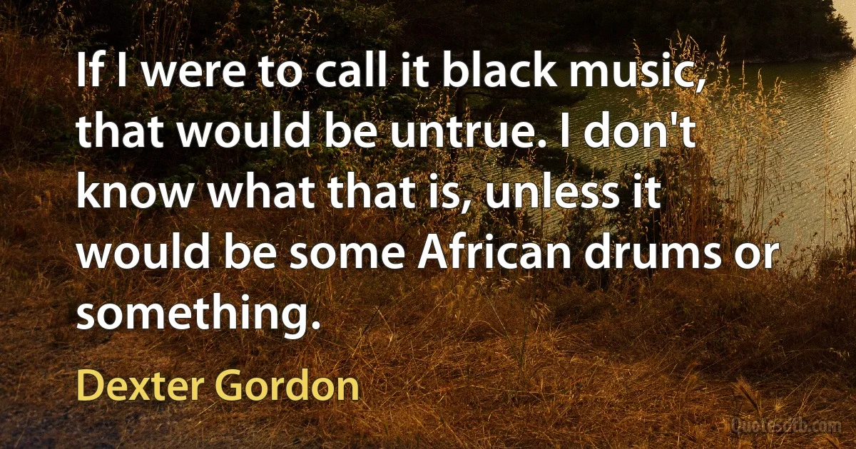 If I were to call it black music, that would be untrue. I don't know what that is, unless it would be some African drums or something. (Dexter Gordon)