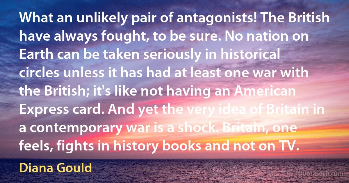 What an unlikely pair of antagonists! The British have always fought, to be sure. No nation on Earth can be taken seriously in historical circles unless it has had at least one war with the British; it's like not having an American Express card. And yet the very idea of Britain in a contemporary war is a shock. Britain, one feels, fights in history books and not on TV. (Diana Gould)