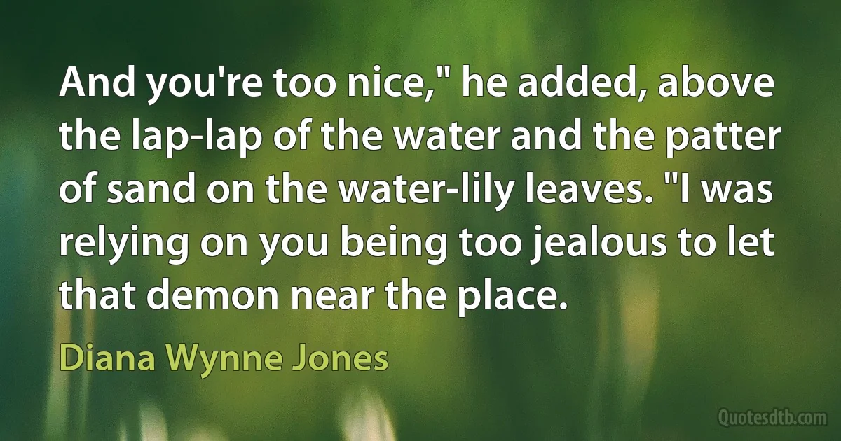 And you're too nice," he added, above the lap-lap of the water and the patter of sand on the water-lily leaves. "I was relying on you being too jealous to let that demon near the place. (Diana Wynne Jones)