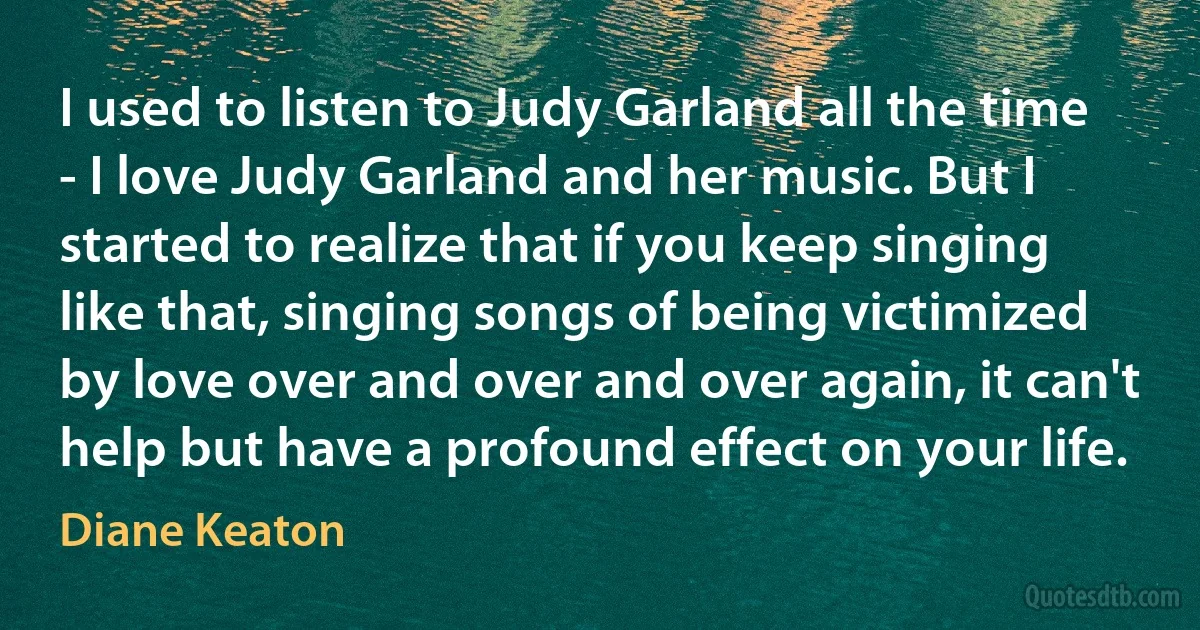 I used to listen to Judy Garland all the time - I love Judy Garland and her music. But I started to realize that if you keep singing like that, singing songs of being victimized by love over and over and over again, it can't help but have a profound effect on your life. (Diane Keaton)