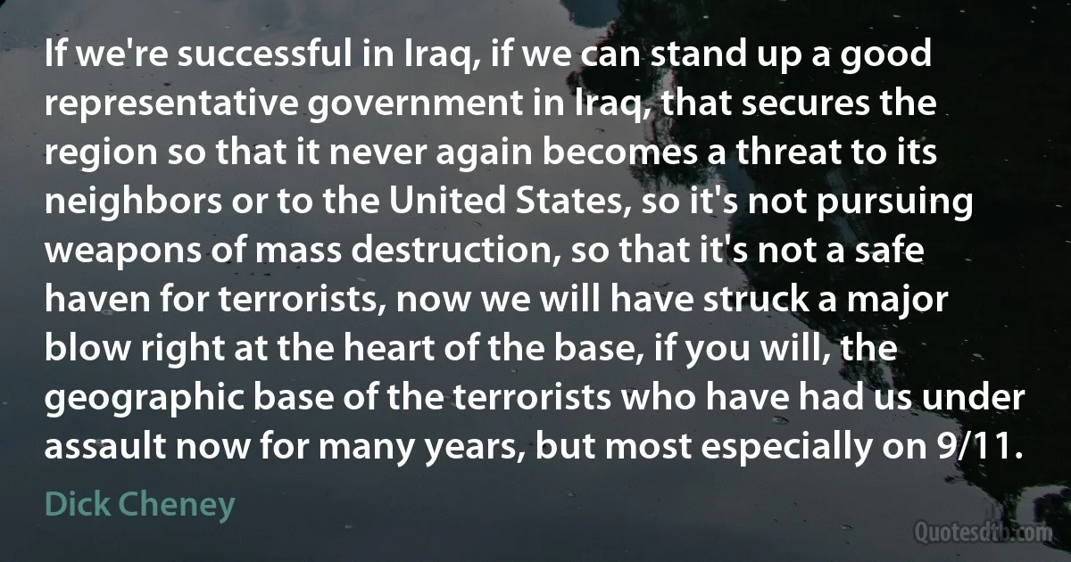 If we're successful in Iraq, if we can stand up a good representative government in Iraq, that secures the region so that it never again becomes a threat to its neighbors or to the United States, so it's not pursuing weapons of mass destruction, so that it's not a safe haven for terrorists, now we will have struck a major blow right at the heart of the base, if you will, the geographic base of the terrorists who have had us under assault now for many years, but most especially on 9/11. (Dick Cheney)