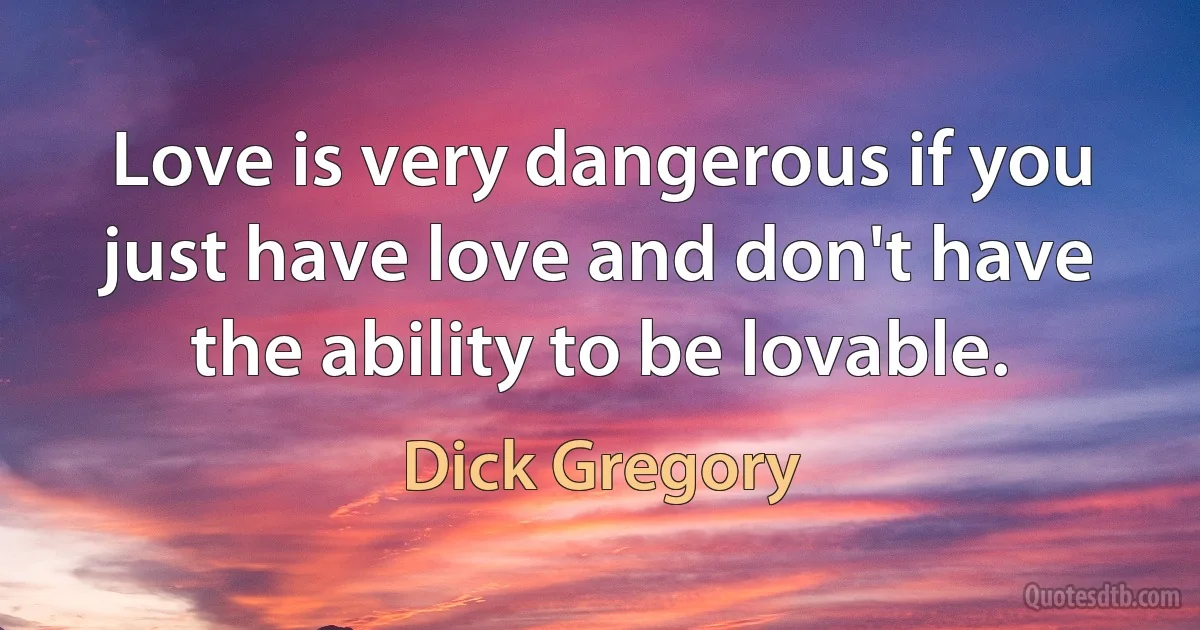 Love is very dangerous if you just have love and don't have the ability to be lovable. (Dick Gregory)