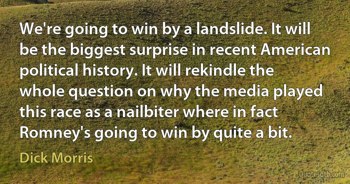 We're going to win by a landslide. It will be the biggest surprise in recent American political history. It will rekindle the whole question on why the media played this race as a nailbiter where in fact Romney's going to win by quite a bit. (Dick Morris)