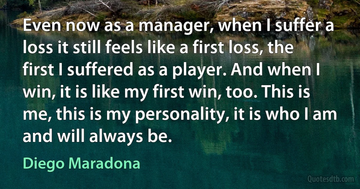 Even now as a manager, when I suffer a loss it still feels like a first loss, the first I suffered as a player. And when I win, it is like my first win, too. This is me, this is my personality, it is who I am and will always be. (Diego Maradona)