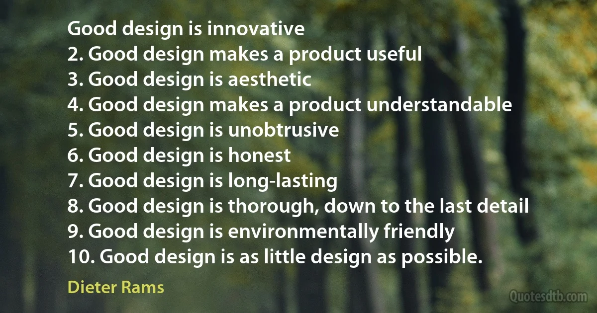 Good design is innovative
2. Good design makes a product useful
3. Good design is aesthetic
4. Good design makes a product understandable
5. Good design is unobtrusive
6. Good design is honest
7. Good design is long-lasting
8. Good design is thorough, down to the last detail
9. Good design is environmentally friendly
10. Good design is as little design as possible. (Dieter Rams)